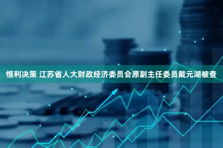 恒利决策 江苏省人大财政经济委员会原副主任委员戴元湖被查