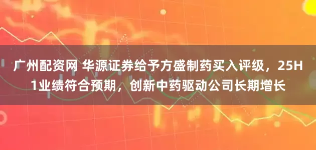 广州配资网 华源证券给予方盛制药买入评级，25H1业绩符合预期，创新中药驱动公司长期增长