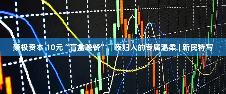 豪极资本 10元“盲盒晚餐”，夜归人的专属温柔 | 新民特写