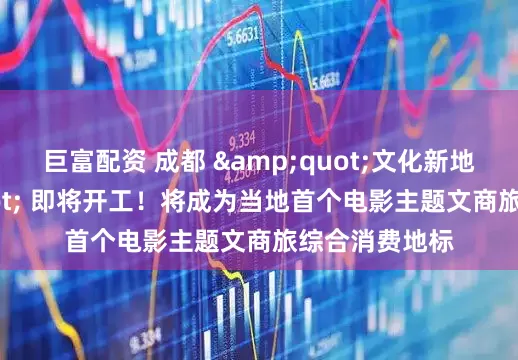 巨富配资 成都 "文化新地标" 即将开工！将成为当地首个电影主题文商旅综合消费地标