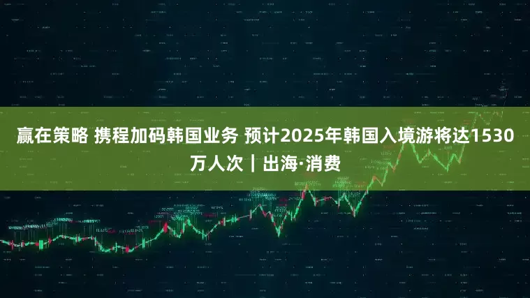 赢在策略 携程加码韩国业务 预计2025年韩国入境游将达1530万人次｜出海·消费