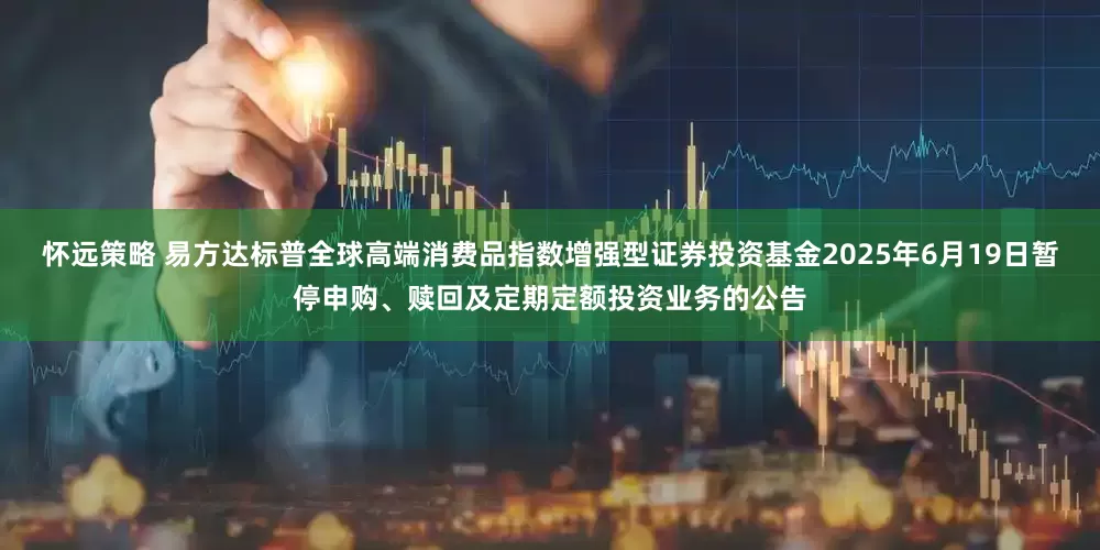 怀远策略 易方达标普全球高端消费品指数增强型证券投资基金2025年6月19日暂停申购、赎回及定期定额投资业务的公告