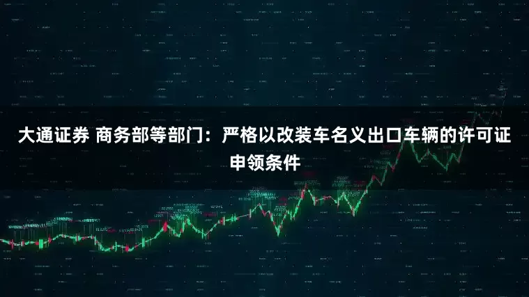 大通证券 商务部等部门：严格以改装车名义出口车辆的许可证申领条件
