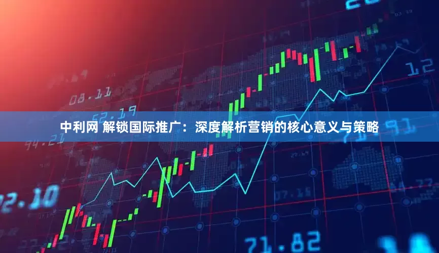 中利网 解锁国际推广：深度解析营销的核心意义与策略
