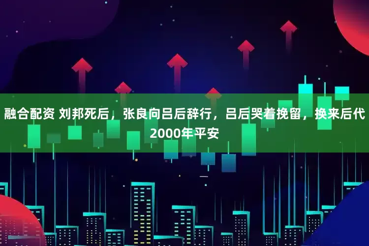 融合配资 刘邦死后，张良向吕后辞行，吕后哭着挽留，换来后代2000年平安