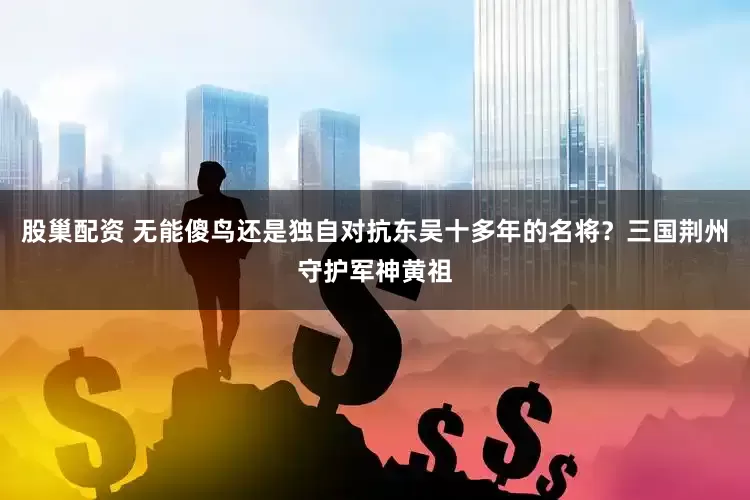 股巢配资 无能傻鸟还是独自对抗东吴十多年的名将？三国荆州守护军神黄祖