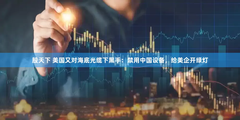 股天下 美国又对海底光缆下黑手：禁用中国设备，给美企开绿灯