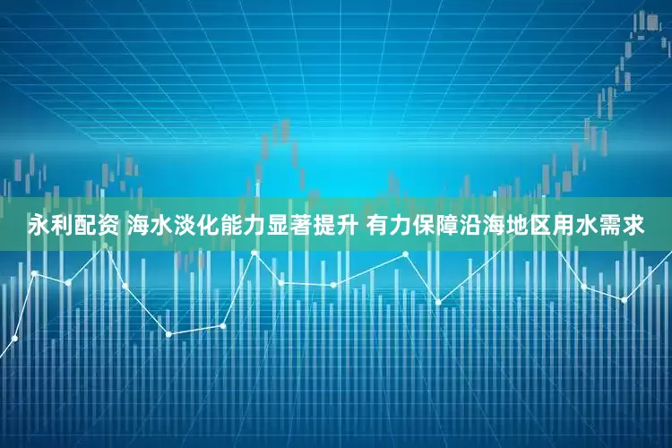 永利配资 海水淡化能力显著提升 有力保障沿海地区用水需求