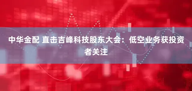 中华金配 直击吉峰科技股东大会：低空业务获投资者关注