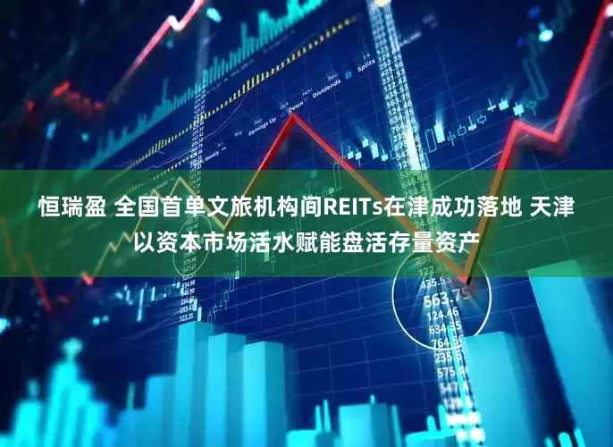 恒瑞盈 全国首单文旅机构间REITs在津成功落地 天津以资本市场活水赋能盘活存量资产